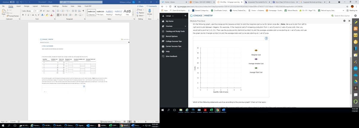 Off
Document1 - Word
Search
国
B 5-1 Quiz - ECO-201-X6482 Mi x
* MindTap - Cengage Learning X
b Answered: The market for fert x
Econ Chap 14 Firms in Compe x
G Suppose the book-printing in x
+
AutoSave
Williams, LaToya WL
P Home - Home
A Share
P Comments
A ng.cengage.com/static/nb/ui/evo/index.html?deploymentld=5981412353502464190243042516&elSBN=97803571335768&id=D1188235663&isnapshotld=2413969&
File
Home
Insert
Design
Layout
References
Mailings
Review
View
Help
Foxit PDF
X Cut
Calibri (Body) v 11 A A Aa - A
= E AL T
O Find -
* Grant & Aid Applic.
BC Brevard College Ap..
CrossRoads: Compl..
FSA Home | Federal Stu.
E Home - » Students
B Homepage - South.. R Refund Results
OL-125 - Page 7.10. R Refund Inquiry Sele.
E Reading list
AaBbCcDc AaBbCcDc AaBbC AaBbCcC AaB
T No Spac. Heading 1
Apps
>>
BCopy
Paste
& Replace
BIU - ab x, x A - I. A -
三三三三三、
1 Normal
Heading 2
Dictate
Title
S Format Painter
A Select
2 Latoya v
CENGAGE MINDTAP
Q Search this course
Clipboard
Font
Paragraph
Styles
Editing
Voice
A My Home
Module Five Quiz
On the following graph, use the orange points (square symbol) to plot the marginal-cost curve for Jane's Juice Bar. (Note: Be sure to plot from left to
Courses
right and to plot between integers. For example, if the marginal cost of increasing production from 1 vat of juice to 2 vats of juice is $5, then you
would plot a point at (1.5, 5).) Then use the purple points (diamond symbol) to plot the average-variable cost curve starting at 1 vat of juice, and use
Catalog and Study Tools
the green points (triangle symbol) to plot the average-total-cost curve also starting at 1 vat of juice.
A-Z
EE Rental Options
* CENGAGE MINDTAP
Q Search this c
College Success Tips
Module Five Quiz
9. Firm's Cost Schedule
Career Success Tips
40
Jane's Juice Bar has the following cost schedules:
Help
35
Marginal Cost
Give Feedback
In the following table, complete the marginal cost, average variable cost, and average total cost columns.
30
Average Total Cost
Quantity
(Vats of juice) (Dollars)
Variable Cost Total Cost
Marginal Cost
Average Variable Cost
(Dollars)
(Dollars)
(Dollars)
(Dollars)
30
25
Average Variable Cost
35
15
45
60
20
bongo
80
105
Average Total Cost
105
135
15
On the following graph, use the orange points (square symbol) to plot the marginal-cost curve for Jane's Juice Bar. (Note: Be sure to plot from left to
right and to plot between integers. For example, if the marpinal cost of increasing production from 1 vat of juice to 2 vats of juice is $s, then you
would plot a point at (1.5. 5).) Then use the purple points (diamond symbol) to plot the average-variable cost curve starting at 1 vat of juice, and use
10
the green points (triangle symbol) to piot the average-total-cost curve also starting at i vat of juice.
5
(?
A
2
5
Quantity (Vats of juice)
Which of the following statements are true according to the previous graph? Check all that apply.
the ver 0e totalcost.curvA when eutout is orente
than four and averago total cost is ricina
10:34 AM
7/30/2021
Page 1 of 1
O words
L Display Settings D Focus
100%
10:34 AM
NC-RO..
Homec.
HCHB ..
Workfl...
Clinica..
Signat.
Inbox -..
A Af20fd..
COPY .
MindT.
Docu.
7/30/2021
Costs
