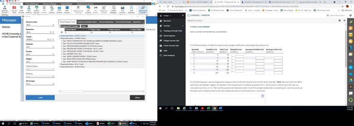 曾响,=
HCHB Main
B 5-1 Quiz - ECO-201-X6482 Mi x
* MindTap - Cengage Learning x
b Answered: The market for fert x
G Suppose the book-printing in x
+
Y Home - Home
Econ Chap 14 Firms in Compe x
Clinical Manager
Financial Manager
Resource Manager
Mobile Manager
Homecare Connections
予
A ng.cengage.com/static/nb/ui/evo/index.html?deploymentld=5981412353502464190243042516&elSBN=9780357133576&id=1188235663&snapshotld=2413969&
PCR
Apps
* Grant & Aid Applic.
BC Brevard College Ap..
CrossRoads: Compl..
FSA Home | Federal Stu.
E Home - » Students
B Homepage - South.. R Refund Results
h OL-125 - Page 7.10. R Refund Inquiry Sele.
E Reading list
Workflow
Console -
Clinical
Input
New
OASIS
Console Referral Console Console
Addendum
Console
Order
HIS
F2F
PCR
RAP
IDG
HIU
Report
Manager
Fax
Bulk
Attachment
Console
>>
Bereavement
Console Console Console
Tracking -
Console Module
Console
Reporting
Workflow
nts
: Latoya v
CENGAGE MINDTAP
Q Search this course
O Workflow
Messages
Mу Home
Module Five Quiz
Service Lines:
Patient Related Tasks
Review Coordination Notes
Review Billing Notes
Review Worker Notes Administra
(ALL)
Responsible Position
Notice:
Task
Courses
9. Firm's Cost Schedule
Branches:
Patient Name
- 4 Payor Type
+ Payor Source
+ Payor Order
D:00 PM EST
A
O Catalog and Study Tools
Jane's Juice Bar has the following cost schedules:
(ALL)
团
A
HCHB University re
in the Customer E
A-Z
EE Rental Options
+ Responsible Position : HH PSC (7 items)
Responsible Position : HH MRS (9 items)
+ Task : ENTER CONFIRMATION THAT SIGNED DOCUMENTS HAVE BEEN RECEIVED (3 items)
+ Task : FOLLOW UP ON ORDER TRACKING NOTE (1 item)
Teams:
TEAM 2
XQ .
College Success Tips
Patients:
Career Success Tips
In the following table, complete the marginal cost, average variable cost, and average total cost columns.
Task : PROCESS EPISODE SUMMARY TO PHYSICIAN (6 items)
(ALL)
+ Task : PROCESS NEW ORDER TO PHYSICIAN - SN (C) (1 item)
Variable Cost
Average Total Cost
(Dollars)
Quantity
Total Cost
Marginal Cost
Average Variable Cost
Events:
+ Task : PROCESS NEW ORDER TO PHYSICIAN - SN (MC) (1 item)
Help
(Vats of juice) (Dollars)
(Dollars)
(Dollars)
(Dollars)
+ Task : RESUBMIT FAX (1 item)
(ALL)
30
Give Feedback
+ Task : REVIEW UNSIGNED ORDERS - PDGM (2 items)
+ Task : REVIEW/PRINT SIGNATURE FORMS
1
5
35
Stages:
items)
2
15
45
+ Task : VERIFY RECEIPT OF NOTICE OF MEDICARE PROVIDER NON-COVERAGE TO CLIENT (4 items)
+ Responsible Position : HH IC (1 item)
+ Responsible Position : HH BS (2 items)
(ALL)
3
30
60
Patient Status:
4
50
80
bongo
(ALL)
75
105
6.
105
135
Workers:
(ALL)
AR Groups:
On the following graph, use the orange points (square symbol) to plot the marginal-cost curve for Jane's Juice Bar. (Note: Be sure to plot from left to
(ALL)
right and to plot between integers. For example, if the marginal cost of increasing production from 1 vat of juice to 2 vats of juice is $5, then you
would plot a point at (1.5, 5).) Then use the purple points (diamond symbol) to plot the average-variable cost curve starting at 1 vat of juice, and use
the green points (triangle symbol) to plot the average-total-cost curve also starting at 1 vat of juice.
(?)
Load
Close
10:33 AM
7/30/2021
User: LATOYA WILLIAMS. Profile: DEFAULT Citrix Server: PBPVSAPP161248
Server/Database: PRSQL846/HCHB KAHHH 07/30/2021 10:33:00 AM (UTC-05:00) Eastern Time (US & Canada)
NUM CAPS INS SCRL
10:33 AM
NC-RO..
Homec..
HCHB ...
Workfl...
Clinica.
Signat.
Inbox -.
Af20fd..
COPY .
MindT...
Docu...
A 4)
7/30/2021
AMAAAA
|但
