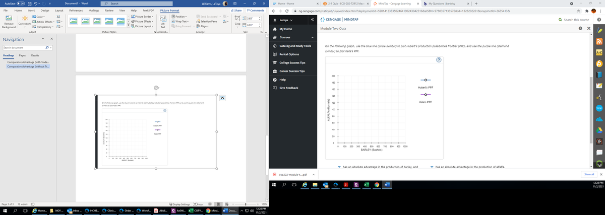 Document1 - Word
P Search
B 2-1 Quiz - ECO-202-T2912 Macre x
* MindTap - Cengage Learning
My Questions | bartleby
AutoSave
Williams, LaToya
Home - Home
A Share
P Comments
A ng.cengage.com/static/nb/ui/evo/index.html?deploymentld=5981412353502464190243042516&elSBN=97803571335768&id=D1328202261&snapshotld=2655413&
File
Home
Insert
Design
Layout
References
Mailings
Review
View
Help
Foxit PDF
Picture Format
O Picture Border
ei A 0 3.65"
WColor v
9 Position v
HSend Backward
2 Latoya v
CENGAGE MINDTAP
Q Search this course
E Artistic Effects -
O Picture Effects
En: Wrap Text v
A Selection Pane
Remove
Crop A 6.01"
Corrections
Alt
Background
EA Transparency ♥
E Picture Layout
OBring Forward
E Align
Text
A My Home
Module Two Quiz
Adjust
Picture Styles
E Accessib.
Arrange
Size
Courses
Navigation
Search document
O Catalog and Study Tools
On the following graph, use the blue line (circle symbol) to plot Hubert's production possibilities frontier (PPF), and use the purple line (diamond
symbol) to plot Kate's PPF.
A-Z
EE Rental Options
Headings
Pages
Results
?)
Comparative Advantage (with Trade.
College Success Tips
Comparative Advantage (without Tr.
Career Success Tips
200
Help
180
Give Feedback
Hubert's PPF
180
140
On the following graph, use the blue ine (circle symbol) to plot Hubert's production possibilities frontier (PRF), and use the purple line (diamond
Kate's PPF
symbol) to plot Kate's PPF.
bongo
60
Huberts PPF
40
Kates PPE
20
A
100
200
300
400
500 600 700
800 900 1000
BARLEY (Bushels)
100 200 200 400 s00 00 700 00 00 1000
BARLEY (Bushels)
v has an absolute advantage in the production of barley, and
has an absolute advantage in the production of alfalfa.
eco202-module-t.pdf
Show all
12:28 PM
11/2/2021
Page 3 of 3
12 words
LE Display Settings O Focus
100%
12:28 PM
Home.
NOV ..
Inbox ...
HCHB...
Clinic...
Order .
Workf...
A Abb6.
G Ae546...
COPY.
Mind...
Docu.
A 4)
11/2/2021
ALFALFA (Bushels)
