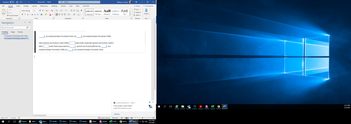 AutoSave
Document1 - Word
O Search
Williams, LaToya
File
Home
Insert
Design
Layout
References
Mailings
Review
View
Help
Foxit PDF
A Share
P Comments
X Cut
O Find -
Calibri (Body) v 11 - A A Aa v Ao
AaBbCcDc AaBbCcDc AaB AaBbCcC AaB
LG Copy
Replace
Paste
BIU - ab x, x A - er Av
1 Normal T No Spac. Heading 1
Heading 2
Dictate
Title
S Format Painter
A Select
Clipboard
Font
Paragraph
Styles
Editing
Voice
Navigation
Search document
Headings
Pages
Results
Comparative Advantage (with Trade.
v has an absolute advantage in the production of barley, and
v has an absolute advantage in the production of alfalfa.
Comparative Advantage (without Tr.
Hubert's opportunity cost of producing 1 bushel of alfalfa is
bushels of barley, whereas Kate's opportunity cost of producing 1 bushel of
alfalfa is
bushels of barley. Because Hubert has a
v opportunity cost of producing alfalfa than Kate,
v has a
comparative advantage in the production of alfalfa, and
v has a comparative advantage in the production of barley.
q-and-answers.com. now A
Is the system under threat?
王
12:31 PM
11/2/2021
Install FREE Antivirus now
INSTALL
Page 4 of 4
12 words
L Display Settings D Focus
100%
12:31 PM
Inbox ...
Order .
A Abb6..
G Ae546...
Docu.
A 4)
Home.
NOV ..
НСНВ...
Clinic...
Workf.
COPY..
Mind...
11/2/2021
