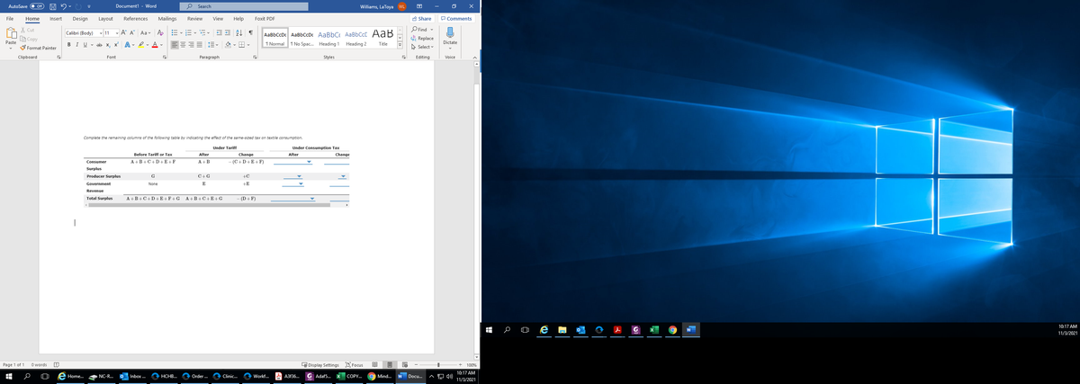 AutoSave
Document1 - Word
O Search
Williams, LaToya
困
File
Home
Insert
Design
Layout
References
Mailings
Review
View
Help
Foxit PDF
A Share
P Comments
X Cut
O Find -
AaBbCcDc AaBbCcDc AaBbC AaBbCcC AaB
1 Normal 1 No Spac. Heading 1
Calibri (Body) v 11 - A A Aa- Ao
LE Copy
Replace
Paste
BIU v ab x, x A - Iv A v
Heading 2
Title
Dictate
S Format Painter
A Select
Clipboard
Font
Paragraph
Styles
Editing
Voice
Complete the remaining columns of the following table by indicating the effect of the same-sized tax on textile consumption.
Under Tariff
Under Consumption Tax
Before Tariff or Tax
After
Change
After
Change
A +B+C+D +E +F
A +B
-(C+D+E+F)
Consumer
Surplus
Producer Surplus
G
C+G
+C
Government
None
E
+E
Revenue
Total Surplus
A +B+C+D+E+F+G
A +B+C+E +G
(D+ F)
|
10:17 AM
11/3/2021
Page 1 of 1
O words
LE Display Settings D Focus
100%
10:17 AM
Home.
NC-R.
Inbox ...
НСНВ...
Order .
Clinic...
Workf.
A A3f36.
G Adaf5.
COPY.
Mind...
Docu.
11/3/2021
|< > | 1>
