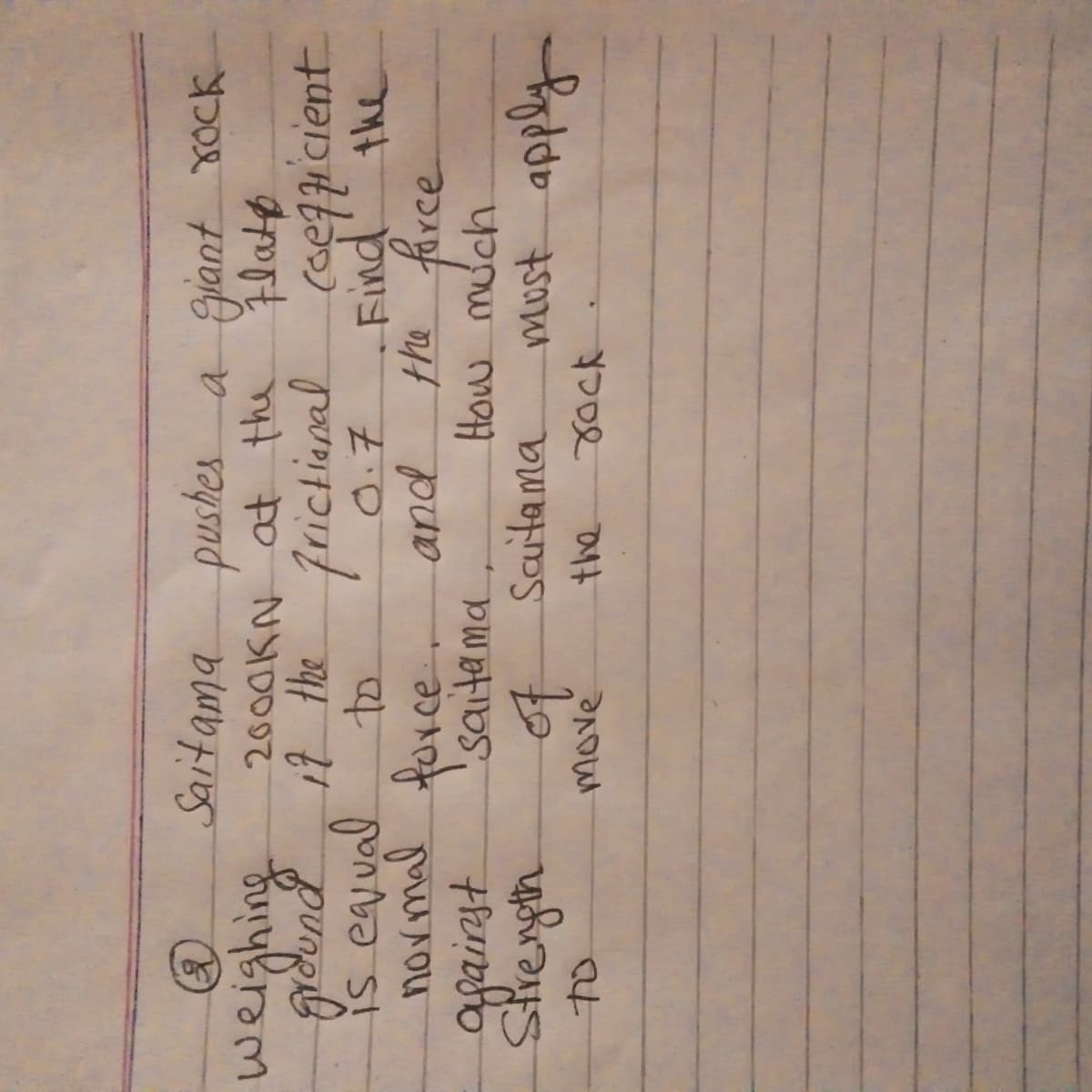 å
Saitama pushes a giant rock
2000KN at the Flate
ground it the frictional
is equal
to
0.7
normal force.
against
Strength
to
Saitama
of
move
and
Saitama
the
coefficient
Find the
the force
How much
must apply
rock