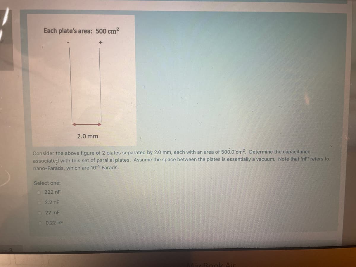 Each plate's area: 500 cm?
+
2.0 mm
Consider the above figure of 2 plates separated by 2.0 mm, each with an area of 500.0 cm2. Determine the capacitance
associaterd with this set of parallel plates. Assume the space between the plates is essentially a vacuum. Note that 'nF' refers to
nano-Farads, which are 10-9 Farads.
Select one:
O 222 nF
O2.2 nF
O 22. nF
0.22 nF
