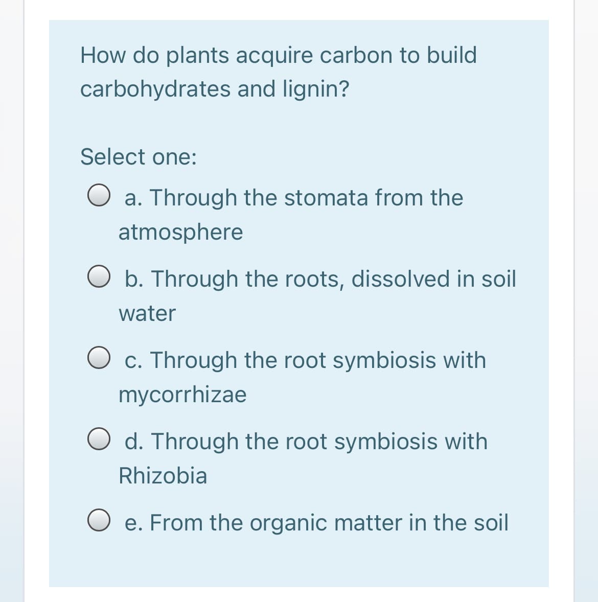 How do plants acquire carbon to build
carbohydrates and lignin?
Select one:
O a. Through the stomata from the
atmosphere
O b. Through the roots, dissolved in soil
water
c. Through the root symbiosis with
mycorrhizae
O d. Through the root symbiosis with
Rhizobia
e. From the organic matter in the soil
