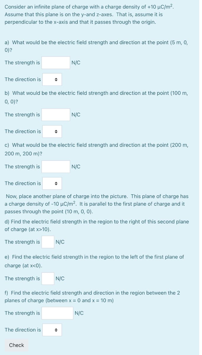 Consider an infinite plane of charge with a charge density of +10 µC/m².
Assume that this plane is on the y-and z-axes. That is, assume it is
perpendicular to the x-axis and that it passes through the origin.
a) What would be the electric field strength and direction at the point (5 m, 0,
0)?
The strength is
N/C
The direction is
b) What would be the electric field strength and direction at the point (100 m,
0, 0)?
The strength is
N/C
The direction is
c) What would be the electric field strength and direction at the point (200 m,
200 m, 200 m)?
The strength is
N/C
The direction is
Now, place another plane of charge into the picture. This plane of charge has
a charge density of -10 µC/m². It is parallel to the first plane of charge and it
passes through the point (10 m, 0, 0).
d) Find the electric field strength in the region to the right of this second plane
of charge (at x>10).
The strength is
N/C
e) Find the electric field strength in the region to the left of the first plane of
charge (at x<0).
The strength is
N/C
f) Find the electric field strength and direction in the region between the 2
planes of charge (between x = 0 and x = 10 m)
The strength is
N/C
The direction is
Check
