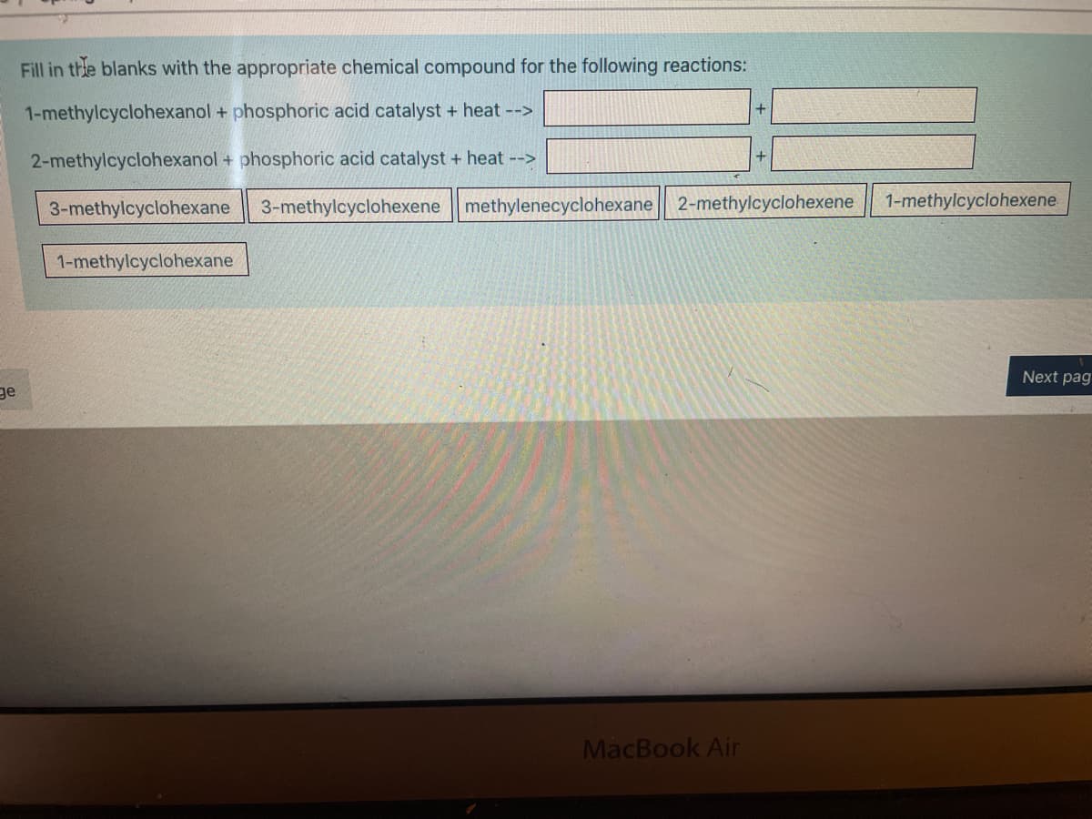 Fill in thhe blanks with the appropriate chemical compound for the following reactions:
1-methylcyclohexanol + phosphoric acid catalyst + heat -->
+
2-methylcyclohexanol + phosphoric acid catalyst + heat -->
3-methylcyclohexane
3-methylcyclohexene methylenecyclohexane| 2-methylcyclohexene
1-methylcyclohexene
1-methylcyclohexane
Next pag
ge
MacBook Air
