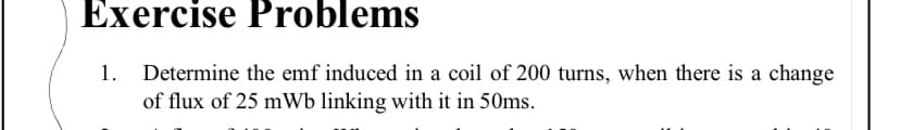 Exercise Problems
1. Determine the emf induced in a coil of 200 turns, when there is a change
of flux of 25 mWb linking with it in 50ms.
