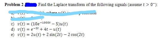 Problem 2
Find the Laplace transform of the following signals (assume t >0-):
-hara ult)
c) v(t) = (10e-1000F – 5)u(t)
d) v(t) = e-2t + 4t – u(t)
e) v(t) = 2u(t) + 2 sin(2t) – 2 cos(2t)
