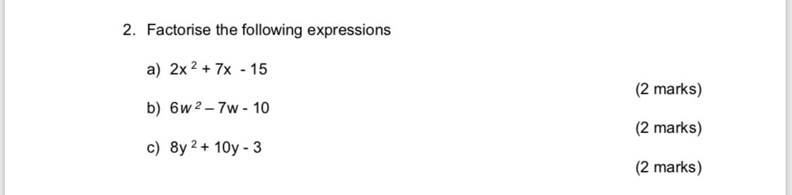 2. Factorise the following expressions
a) 2x 2 + 7x - 15
(2 marks)
b) 6w 2– 7w - 10
(2 marks)
c) 8y 2 + 10y - 3
(2 marks)
