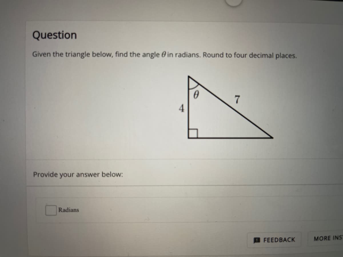 Question
Given the triangle below, find the angle 0 in radians. Round to four decimal places.
7
4
Provide your answer below:
Radians
MORE INS
FEEDBACK
