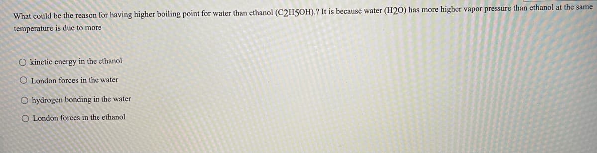 What could be the reason for having higher boiling point for water than ethanol (C2H50H).? It is because water (H2O) has more higher vapor pressure than ethanol at the same
temperature is due to more
O kinetic energy in the ethanol
O London forces in the water
O hydrogen bonding in the water
O London forces in the ethanol
