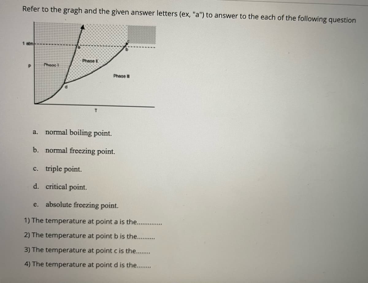 Refer to the gragh and the given answer letters (ex, "a") to answer to the each of the following question
1 atm
Phase I
hoso i
Phase
normal boiling point.
a.
b. normal freezing point.
c. triple point.
d. critical point.
e. absolute freezing point.
1) The temperature at point a is the.. ..
2) The temperature at point b is the...
3) The temperature at pointc is the....
4) The temperature at point d is the...
