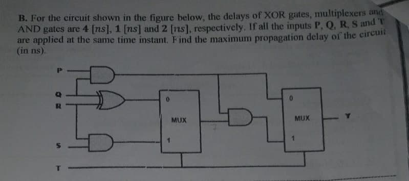 B. For the circuit shown in the figure below, the delays of XOR gates, multiplexers and
AND gates are 4 [ns], 1 [ns] and 2 [ns], respectively. If all the inputs P, Q, R, S and T
are applied at the same time instant. Find the maximum propagation delay of the circuit
(in ns).
MUX
MUX
1.
%24
