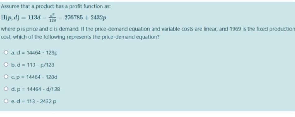 Assume that a product has a profit function as:
II(p, d) = 113d –
- 276785 + 2432p
%3D
128
where p is price and d is demand. If the price-demand equation and variable costs are linear, and 1969 is the fixed production
cost, which of the following represents the price-demand equation?
O a.d = 14464 - 128p
O b.d = 113 - p/128
O c.p = 14464 - 128d
O d. p = 14464 - d/128
O e.d = 113 - 2432 p
%3D
