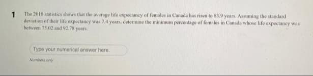 The 2018 statistics shows that the average life expectancy of females in Canada has risen to 83.9 years. Assuming the standard
1
deviation of their life expectancy was 7.4 yoars, determine the minimum percentage of females in Canada whose life expectancy was
between 75.02 and 92.78 years.
Type your numerical answer here.
Numbers only
