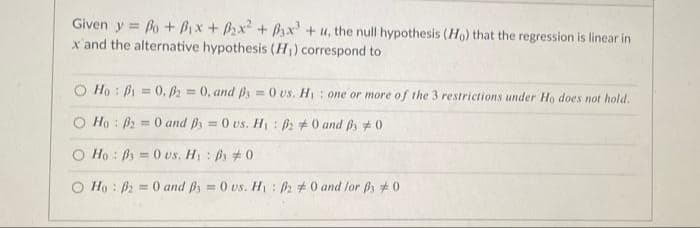 Given y = Bo + Bix + B2x + Bsx +u, the null hypothesis (Ho) that the regression is linear in
x'and the alternative hypothesis (H) correspond to
O Ho : Bi = 0, = 0, and B = 0 vs. H: one or more of the 3 restrictions under Ho does not hold.
O Ho : B2 = 0 and ps = 0 vs. H: 2 +0 and ps #0
%3D
%3D
O Ho : Ps = 0 vs. H : #0
O Ho : B2 = 0 and ß3 = 0 us. H1 : 2 #0 and lor Bs #0
%3D
