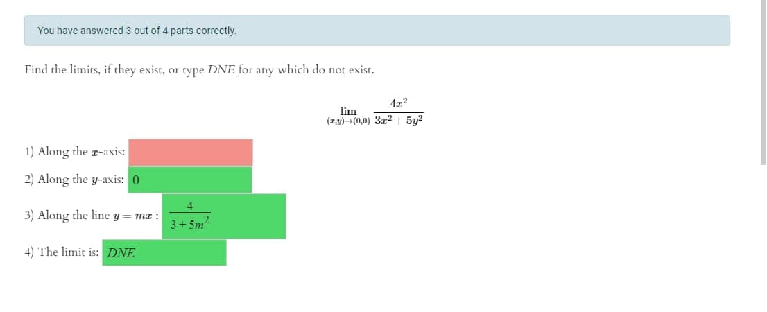 You have answered 3 out of 4 parts correctly.
Find the limits, if they exist, or type DNE for any which do not exist.
4x2
lim
(1,4) +(0,0) 3x2 + 5y?
1) Along the r-axis:
2) Along the y-axis: 0
3) Along the line y = mx :
3+ 5m
4) The limit is: DNE
