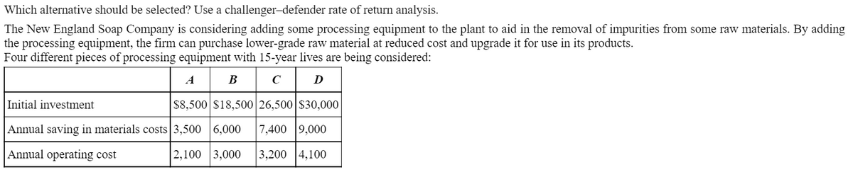 Which alternative should be selected? Use a challenger-defender rate of return analysis.
The New England Soap Company is considering adding some processing equipment to the plant to aid in the removal of impurities from some raw materials. By adding
the processing equipment, the firm can purchase lower-grade raw material at reduced cost and upgrade it for use in its products.
Four different pieces of processing equipment with 15-year lives are being considered:
A
В
D
Initial investment
S8,500 $18,500 26,500|$30,000
Annual saving in materials costs 3,500 |6,000
7,400 9,000
Annual operating cost
2,100 |3,000
3,200 |4,100
