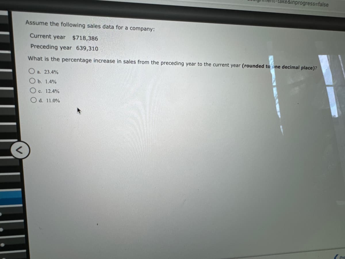 take&inprogress=false
Assume the following sales data for a company:
Current year $718,386
Preceding year 639,310
What is the percentage increase in sales from the preceding year to the current year (rounded to one decimal place)?
O a. 23.4%
Ob. 1.4%
O c. 12.4%
O d. 11.0%