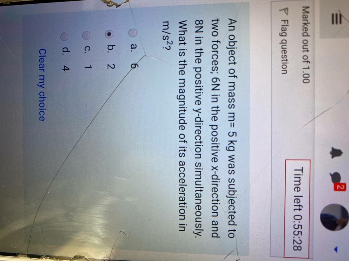 C.
Marked out of 1.00
Time left 0:55:28
P Flag question
An object of mass m= 5 kg was subjected to
two forces; 6N in the positive x-direction and
8N in the positive y-direction simultaneously.
What is the magnitude of its acceleration in
m/s?
a.
b. 2
1
d. 4
Clear my choice
