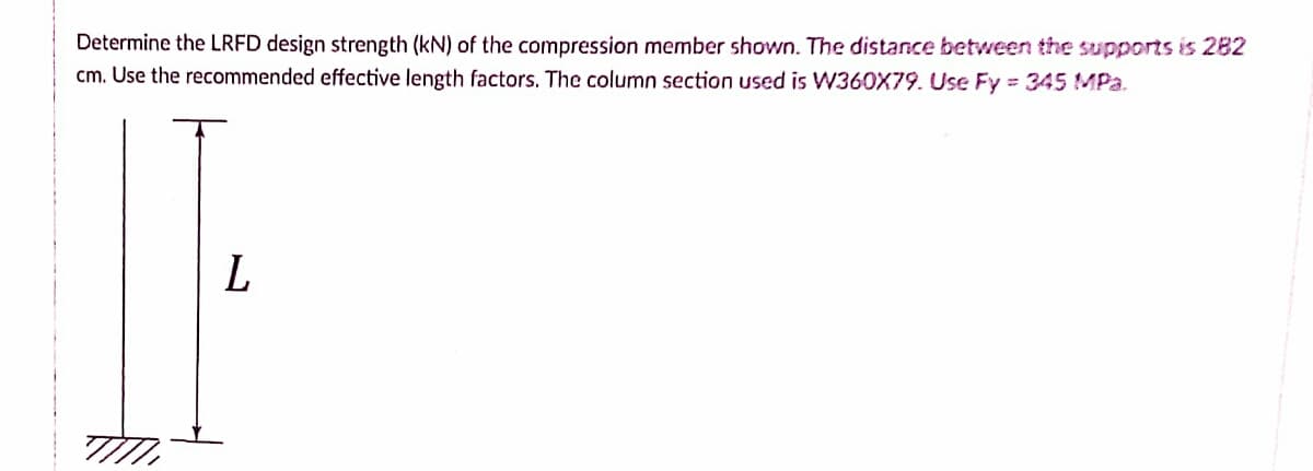 Determine the LRFD design strength (kN) of the compression member shown. The distance between the supports is 282
cm. Use the recommended effective length factors. The column section used is W360X79. Use Fy= 345 MPa.
L