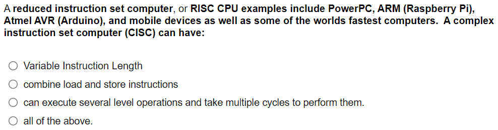 A reduced instruction set computer, or RISC CPU examples include PowerPC, ARM (Raspberry Pi),
Atmel AVR (Arduino), and mobile devices as well as some of the worlds fastest computers. A complex
instruction set computer (CISC) can have:
O Variable Instruction Length
O combine load and store instructions
O can execute several level operations and take multiple cycles to perform them.
all of the above.