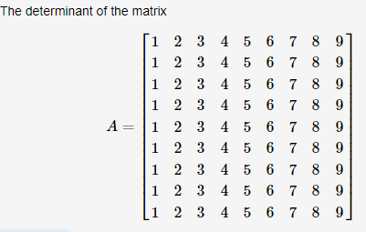 The determinant of the matrix
1 2 3 4 5 6 7 8
1 2 3 4 5 6 7 8
|1 2 3 4 5 6 7 8 9
|1 2 3 4 5 6 7 8 9
A = |1 2 3 4 5 6 7 8 9
|1 2 3 4 5 6 7 8 9
|1 2 3 4 5 6 7 8 9
|1 2 3 4 5 6 7 8 9
[1 2 3 4 5 6 7 8 9,
