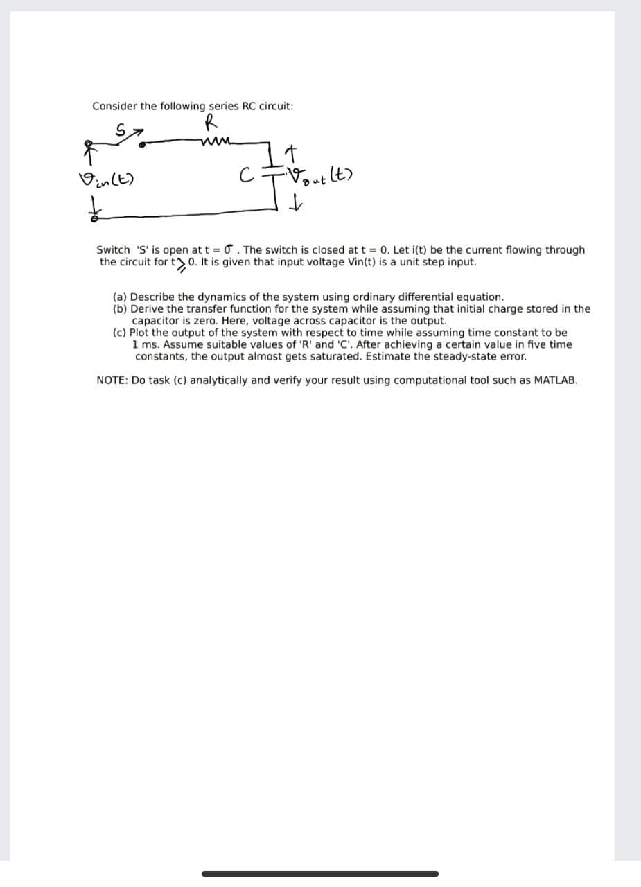 Consider the following series RC circuit:
It
Vinlt)
Dut
Switch 'S' is open at t = 0. The switch is closed at t = 0. Let i(t) be the current flowing through
the circuit for t>0. It is given that input voltage Vin(t) is a unit step input.
(a) Describe the dynamics of the system using ordinary differential equation.
(b) Derive the transfer function for the system while assuming that initial charge stored in the
capacitor
(c) Plot the output of the system with respect to time while assuming time constant to be
1 ms. Assume suitable values of 'R' and 'C'. After achieving a certain value in five time
constants, the output almost gets saturated. Estimate the steady-state error.
zero. He
voltage across capacitor
output.
NOTE: Do task (c) analytically and verify your result using computational tool such as MATLAB.
