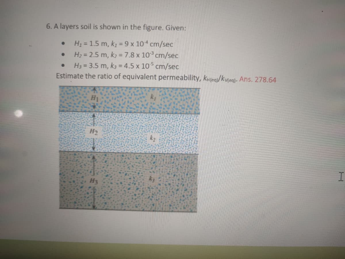 6. A layers soil is shown in the figure. Given:
H1 = 1.5 m, k = 9 x 10 cm/sec
H2 = 2.5 m, k2 = 7.8 x 10 cm/sec
H3 = 3.5 m, k3 = 4.5 x 10 cm/sec
Estimate the ratio of equivalent permeability, kH(eq/kv[eg)- Ans. 278.64
%3D
H2
I.
