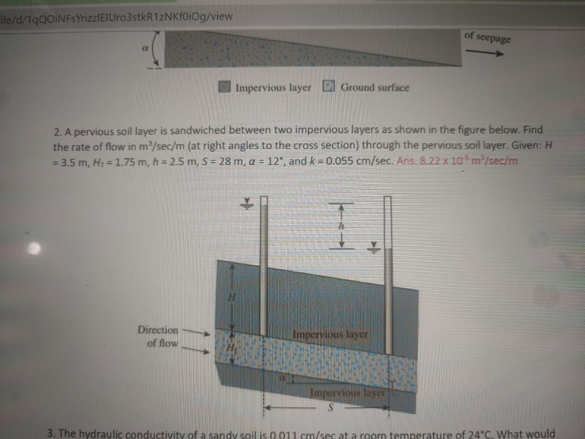 ile/d/1qQoiNFSYrizzlEIUro3stkR1zNKFOIOg/view
of seepage
Impervious layer Ground surface
2. A pervious soil layer is sandwiched between two impervious layers as shown in the figure below. Find
the rate of flow in m/sec/m (at right angles to the cross section) through the pervious soil layer. Given: H
= 3.5 m, H1 = 1.75 m, h = 2.5 m, S = 28 m, a = 12°, and k = 0.055 cm/sec. Ans. 8.22 x 10 m /sec/m
Direction
of flow
Impervious layer
Impervious layer
S.
3. The hydraulic conductivity of a sandy soil is 0.011 cm/sec at a room temperature of 24°C. What would
