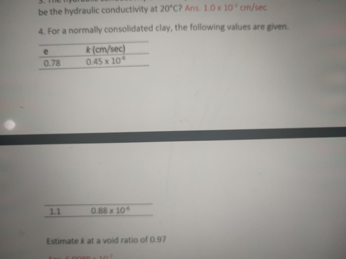 be the hydraulic conductivity at 20°C? Ans. 1.0 x 10 cm/sec
4. For a normally consolidated clay, the following values are given.
k(cm/sec)
0.45 x 10
e
0.78
1.1
0.88 x 10
Estimate k at a void ratio of 0.97
6.0089
107
