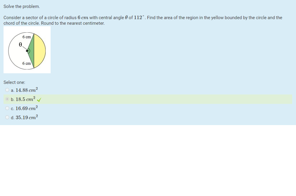 Solve the problem.
Consider a sector of a circle of radius 6 cm with central angle 0 of 112°. Find the area of the region in the yellow bounded by the circle and the
chord of the circle. Round to the nearest centimeter.
6 cm
6 cm
Select one:
a. 14.88 cm?
b. 18.5 cm?
c. 16.69 cm?
O d. 35.19 cm²
