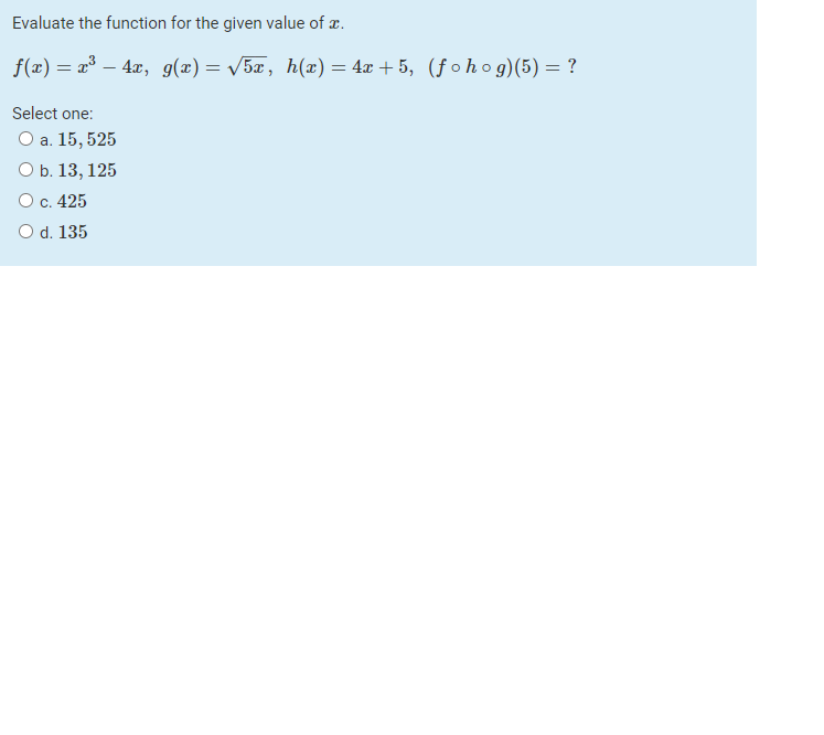 Evaluate the function for the given value of æ.
f(«) — * — 4л, g(z) — V5z, h (ӕ) — 4а + 5, (fohog)(5) — ?
Select one:
О а. 15, 525
О Б. 13, 125
О с. 425
O d. 135
