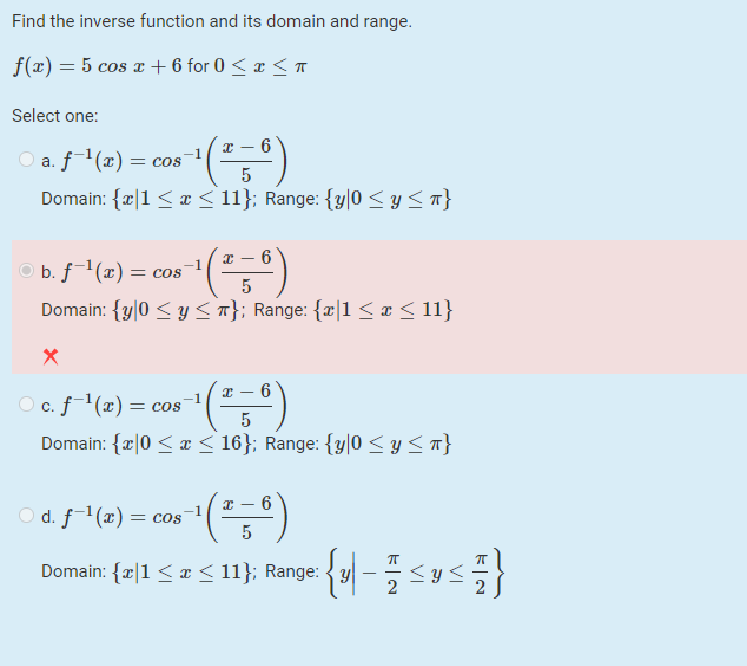 Find the inverse function and its domain and range.
f(x) = 5 cos I + 6 for 0 < x < T
Select one:
x – 6
a. f(x) =
= COS
Domain: {|1 <æ < 11}; Range: {y|0 < y <T}
x – 6
bf(2) = cos ()
Domain: {y|0 < y <T}; Range: {z|1 <a< 11}
5
6
O c. f(x) = cos
Domain: {æ|0 < x < 16}; Range: {y|0 < y <7}
O d. f1(x) = cos
Domain: {æ|1 < ¤< 11}; Range: { y| –
