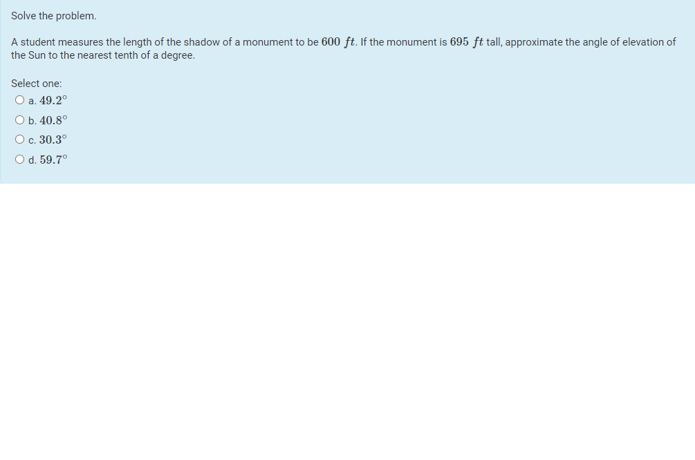 Solve the problem.
A student measures the length of the shadow of a monument to be 600 ft. If the monument is 695 ft tall, approximate the angle of elevation of
the Sun to the nearest tenth of a degree.
Select one:
О a. 49.2°
O b. 40.8°
О с. 30.3°
O d. 59.7°

