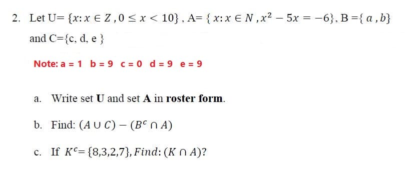 2. Let U= {x: x € Z,0 <x < 10}. A= { x:x E N ,x2 – 5x = -6}. B={ a , b}
and C={c, d, e }
Note: a = 1 b = 9 c = 0 d = 9 e = 9
a. Write set U and set A in roster form.
b. Find: (A U C) - (BC n A)
c. If KC= {8,3,2,7}, Find: (K N A)?
