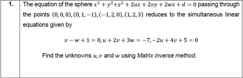 1.
The equation of the sphere x2 + y²+z² + 2ux + 2vy + 2wz + d = 0 passing through
the points (0,0, 0), (0,1,–1), (-1, 2, 0), (1, 2,3) reduces to the simultaneous linear
equations given by
v- w +1= 0,u + 2v + 3w = -7,-2u + 4v + 5 = 0
Find the unknowns u, v and w using Matrix inverse method.
