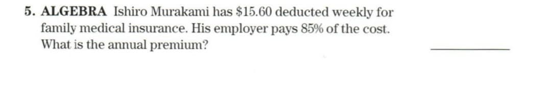 5. ALGEBRA Ishiro Murakami has $15.60 deducted weekly for
family medical insurance. His employer pays 85% of the cost.
What is the annual premium?
