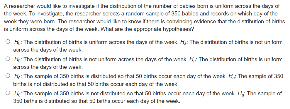 A researcher would like to investigate if the distribution of the number of babies born is uniform across the days of
the week. To investigate, the researcher selects a random sample of 350 babies and records on which day of the
week they were born. The researcher would like to know if there is convincing evidence that the distribution of births
is uniform across the days of the week. What are the appropriate hypotheses?
O Họ: The distribution of births is uniform across the days of the week. Hạ: The distribution of births is not uniform
across the days of the week.
O Họ: The distribution of births is not uniform across the days of the week. Ha: The distribution of births is uniform
across the days of the week.
O Họ: The sample of 350 births is distributed so that 50 births occur each day of the week. Ha: The sample of 350
births is not distributed so that 50 births occur each day of the week.
O Ho: The sample of 350 births is not distributed so that 50 births occur each day of the week. H3: The sample of
350 births is distributed so that 50 births occur each day of the week.
