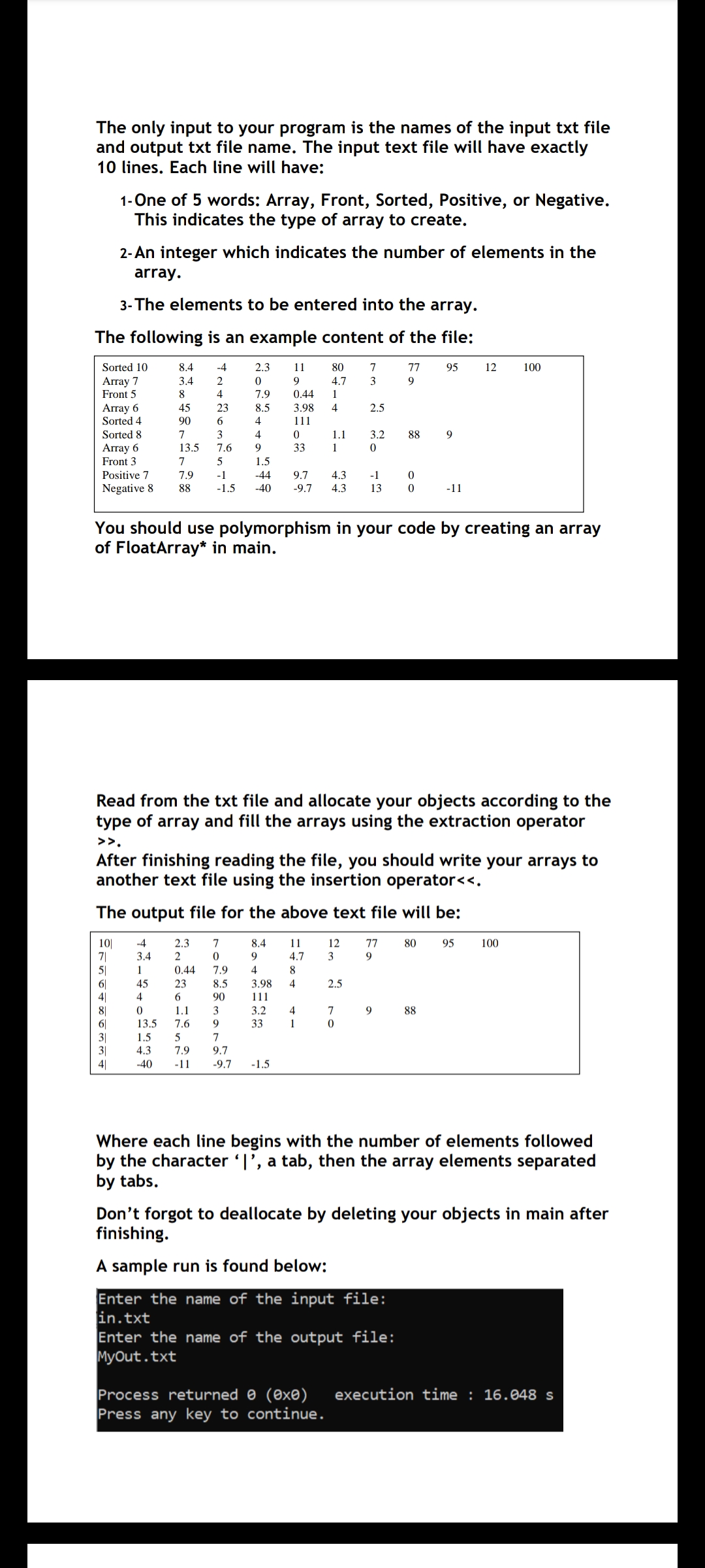 The only input to your program is the names of the input txt file
and output txt file name. The input text file will have exactly
10 lines. Each line will have:
1-One of 5 words: Array, Front, Sorted, Positive, or Negative.
This indicates the type of array to create.
2- An integer which indicates the number of elements in the
array.
3- The elements to be entered into the array.
The following is an example content of the file:
Sorted 10
8.4
-4
2.3
11
80
7
77
95
12
100
Аrгay 7
Front 5
3.4
4.7
9
8
4
7.9
0.44
1
Array 6
Sorted 4
45
23
8.5
3.98
4
2.5
90
6
4
111
Sorted 8
7
3
4
1.1
3.2
88
13.5
Array 6
Front 3
7.6
9
33
1
7
5
1.5
Positive 7
7.9
-1
-44
9.7
4.3
-1
Negative 8
88
-1.5
-40
-9.7
4.3
13
-11
You should use polymorphism in your code by creating an array
of FloatArray* in main.
Read from the txt file and allocate your objects according to the
type of array and fill the arrays using the extraction operator
>>.
After finishing reading the file, you should write your arrays to
another text file using the insertion operator<<.
The output file for the above text file will be:
10|
7|
5|
6|
41
-4
2.3
7
8.4
11
12
77
80
95
100
3.4
2
9.
4.7
3
9
1
0.44
7.9
4
8
45
23
8.5
3.98
4
2.5
4
6.
90
111
1.1
8|
6|
3|
3|
4|
3
3.2
4
7
9
88
13.5
7.6
9
33
1
1.5
7
4.3
7.9
9.7
-40
-11
-9.7
-1.5
Where each line begins with the number of elements followed
by the character '|', a tab, then the array elements separated
by tabs.
Don't forgot to deallocate by deleting your objects in main after
finishing.
A sample run is found below:
Enter the name of the input file:
in.txt
Enter the name of the output file:
MyOut.txt
execution time : 16.048 s
Process returned 0 (0x®)
Press any key to continue.
