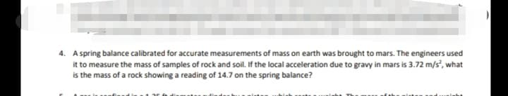 4. A spring balance calibrated for accurate measurements of mass on earth was brought to mars. The engineers used
it to measure the mass of samples of rock and soil. If the local acceleration due to gravy in mars is 3.72 m/s", what
is the mass of a rock showing a reading of 14.7 on the spring balance?
