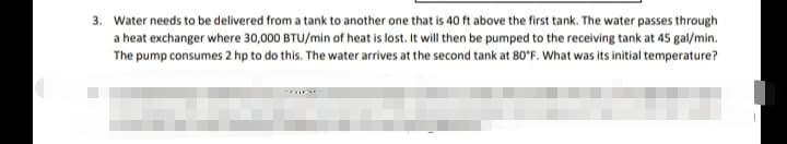 3. Water needs to be delivered from a tank to another one that is 40 ft above the first tank. The water passes through
a heat exchanger where 30,000 BTU/min of heat is lost. It will then be pumped to the receiving tank at 45 gal/min.
The pump consumes 2 hp to do this. The water arrives at the second tank at 80°F. What was its initial temperature?
