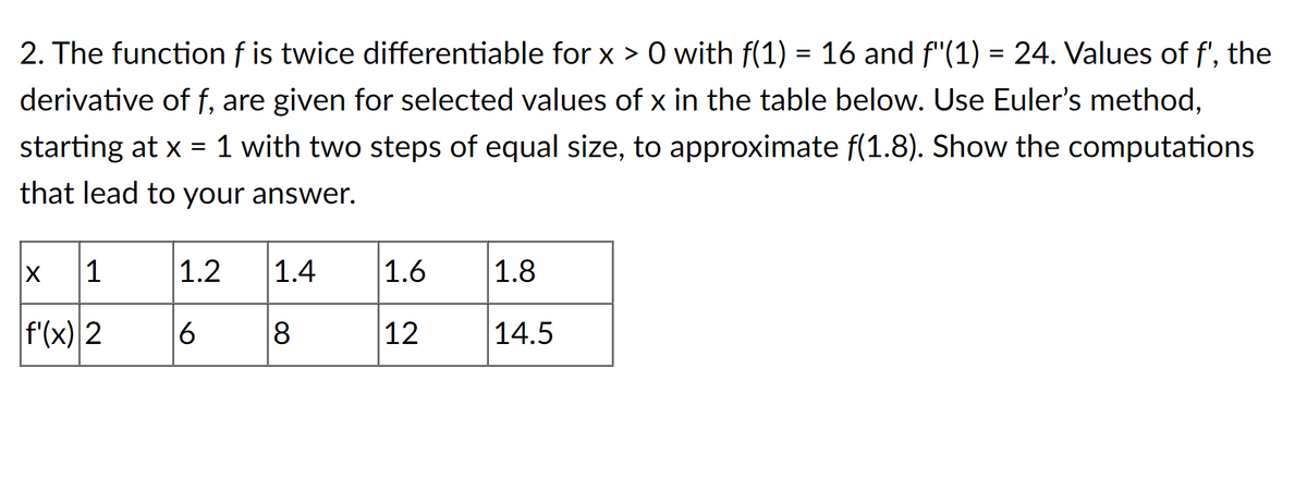 2. The function f is twice differentiable for x > 0 with f(1) = 16 and f"(1) = 24. Values of f', the
derivative of f, are given for selected values of x in the table below. Use Euler's method,
starting at x = 1 with two steps of equal size, to approximate f(1.8). Show the computations
that lead to your answer.
x 1
f'(x) 2
1.2 1.4
6
8
1.6
12
1.8
14.5