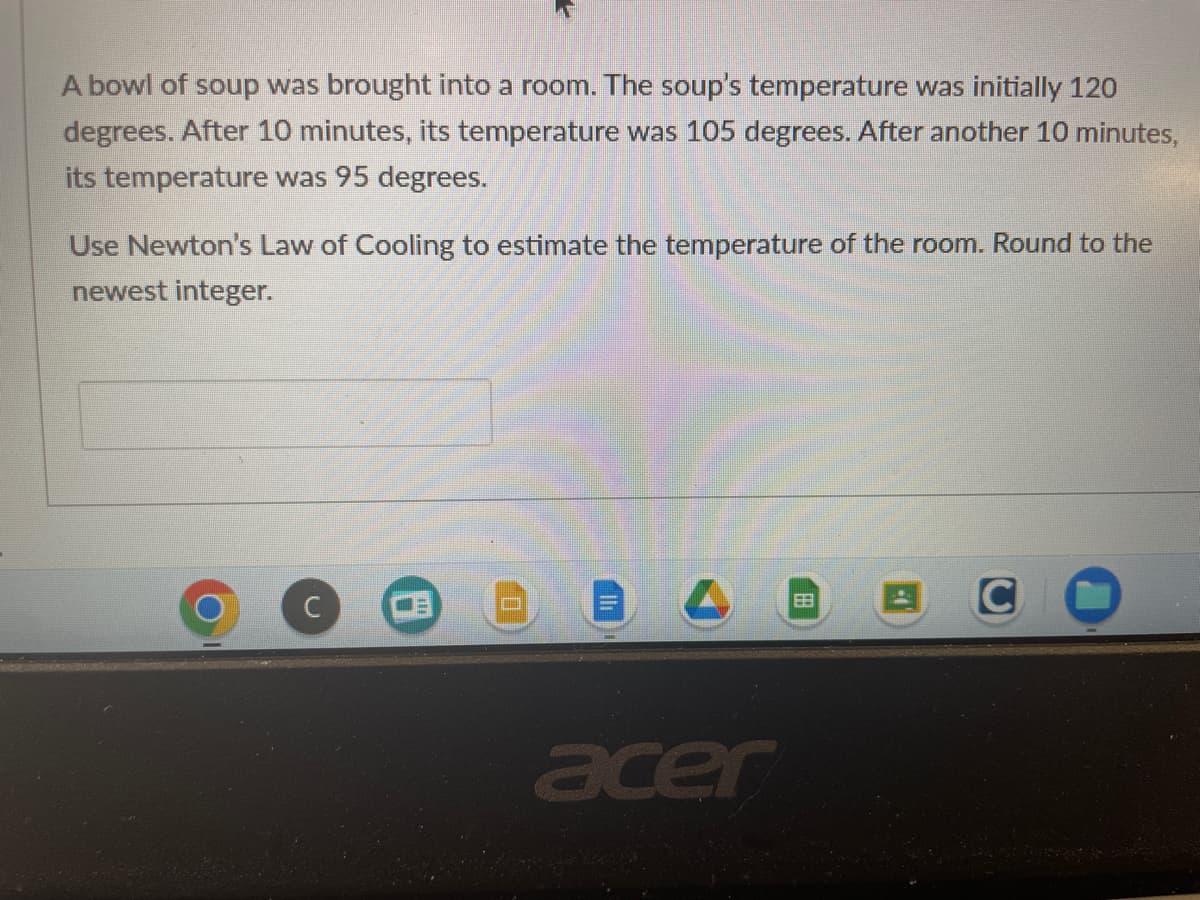 A bowl of soup was brought into a room. The soup's temperature was initially 120
degrees. After 10 minutes, its temperature was 105 degrees. After another 10 minutes,
its temperature was 95 degrees.
Use Newton's Law of Cooling to estimate the temperature of the room. Round to the
newest integer.
U
acer
88