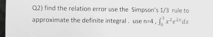 Q2) find the relation error use the Simpson's 1/3 rule to
approximate the definite integral. use n=4,
x²e2x dx