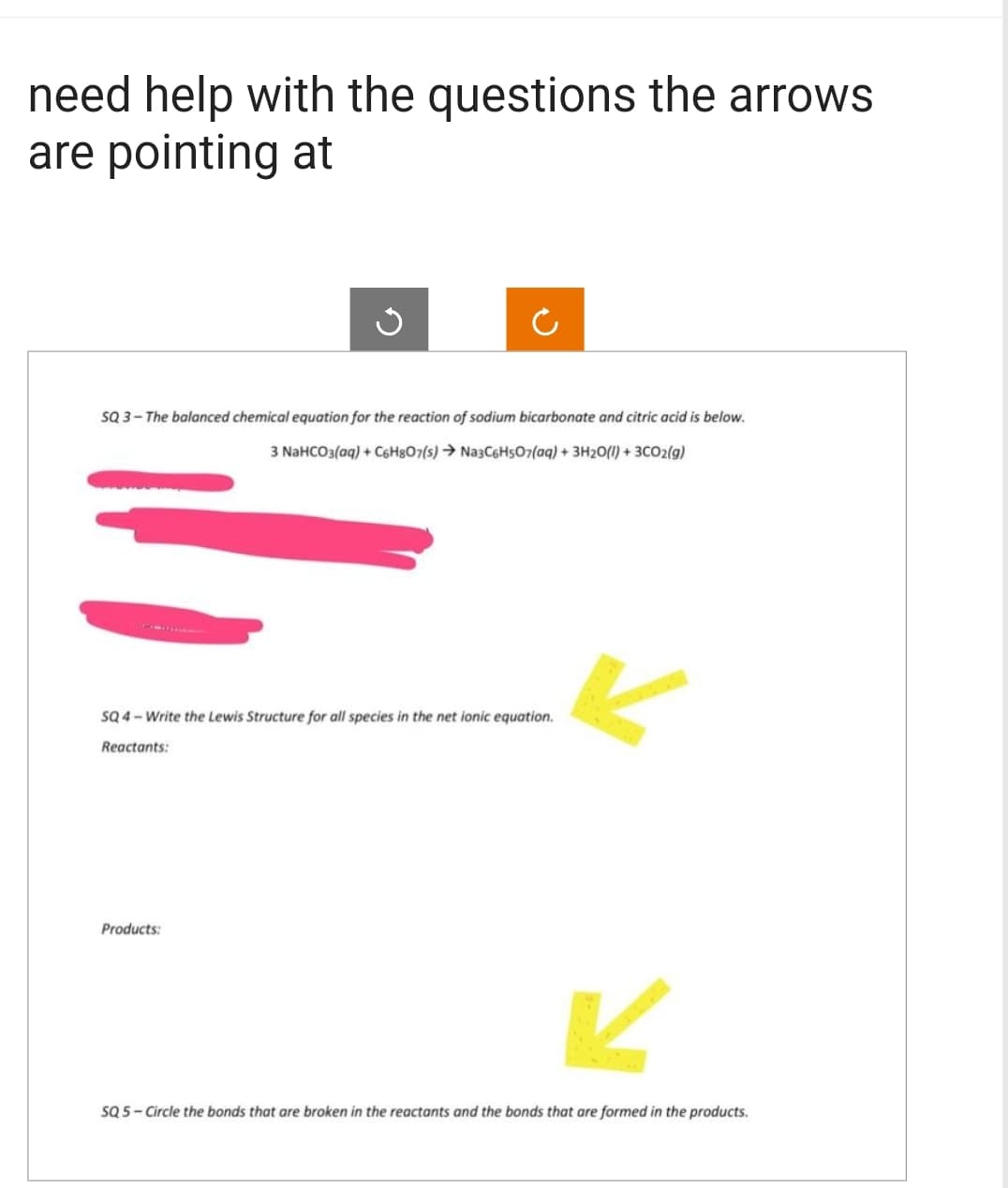 need help with the questions the arrows
are pointing at
SQ 3-The balanced chemical equation for the reaction of sodium bicarbonate and citric acid is below.
3 NaHCO3(aq) + C6H807(s) → Na3C6H5O7(aq) + 3H₂O(l) + 3CO2(g)
=
SQ 4-Write the Lewis Structure for all species in the net ionic equation.
Reactants:
Products:
K
SQ 5-Circle the bonds that are broken in the reactants and the bonds that are formed in the products.