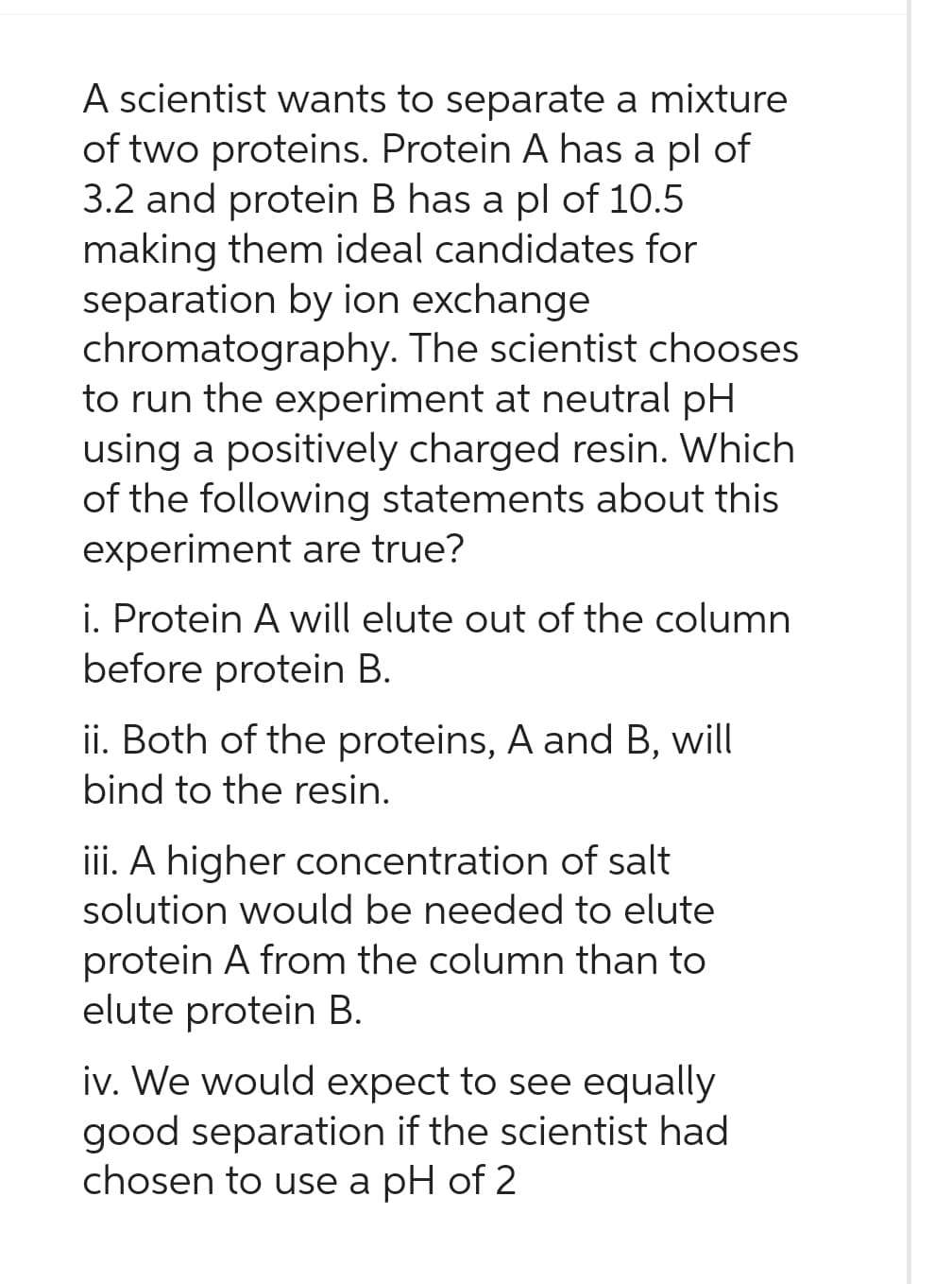 A scientist wants to separate a mixture
of two proteins. Protein A has a pl of
3.2 and protein B has a pl of 10.5
making them ideal candidates for
separation by ion exchange
chromatography. The scientist chooses
to run the experiment at neutral pH
using a positively charged resin. Which
of the following statements about this
experiment are true?
i. Protein A will elute out of the column
before protein B.
ii. Both of the proteins, A and B, will
bind to the resin.
iii. A higher concentration of salt
solution would be needed to elute
protein A from the column than to
elute protein B.
iv. We would expect to see equally
good separation if the scientist had
chosen to use a pH of 2