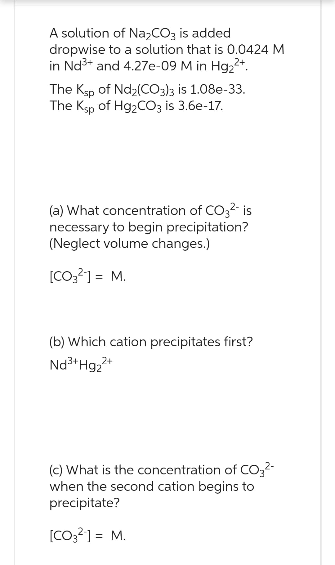 A solution of Na2CO3 is added
dropwise to a solution that is 0.0424 M
in Nd³+ and 4.27e-09 M in Hg₂²+.
The Ksp of Nd₂(CO3)3 is 1.08e-33.
The Ksp of Hg₂CO3 is 3.6e-17.
(a) What concentration of CO3²- is
necessary to begin precipitation?
(Neglect volume changes.)
[CO3²-] = M.
(b) Which cation precipitates first?
Nd³+Hg₂²+
2+
(c) What is the concentration of CO3²-
when the second cation begins to
precipitate?
[CO3²-] = M.