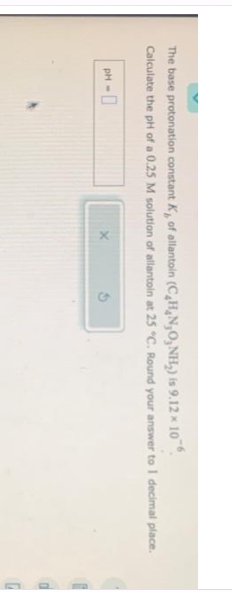 The base protonation constant K₁, of allantoin (C₂H₂N,O,NH₂) is 9.12 x 106.
Calculate the pH of a 0.25 M solution of allantoin at 25 °C. Round your answer to 1 decimal place.
PH - 0
X
0
G