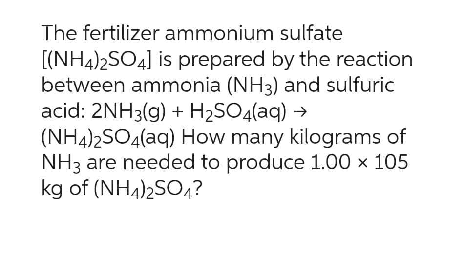 The fertilizer ammonium sulfate
[(NH4)2SO4] is prepared by the reaction
between ammonia (NH3) and sulfuric
acid: 2NH3(g) + H₂SO4(aq) →
(NH4)2SO4(aq)
How many kilograms of
NH3 are needed to produce 1.00 x 105
kg of (NH4)2SO4?